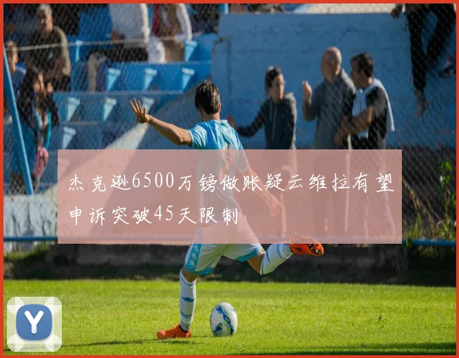 杰克逊6500万镑做账疑云维拉有望申诉突破45天限制