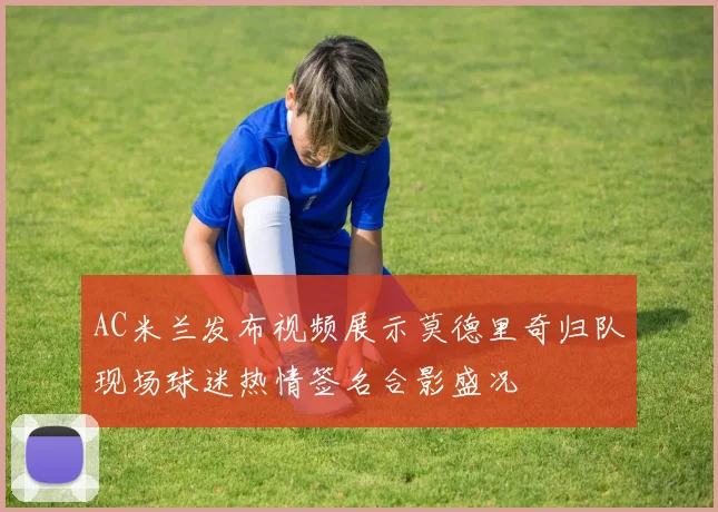 AC米兰发布视频展示莫德里奇归队现场球迷热情签名合影盛况