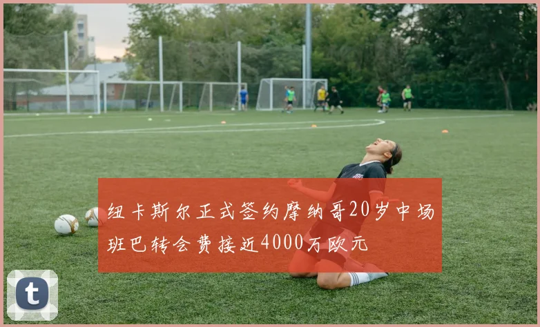 纽卡斯尔正式签约摩纳哥20岁中场班巴转会费接近4000万欧元