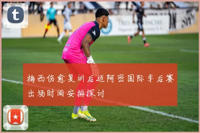 梅西伤愈复训后迈阿密国际季后赛出场时间安排探讨