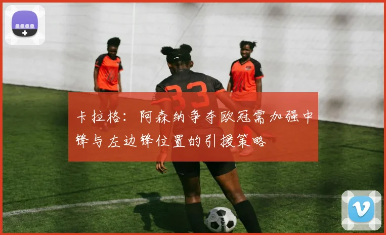 卡拉格：阿森纳争夺欧冠需加强中锋与左边锋位置的引援策略