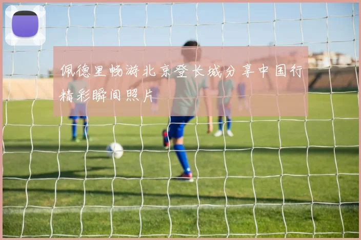 佩德里畅游北京登长城分享中国行精彩瞬间照片